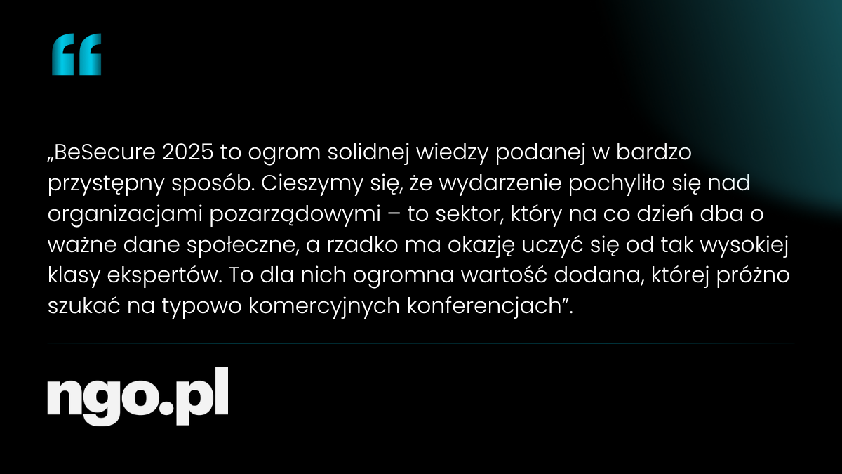 BeSecure 2025 to ogrom solidnej wiedzy podanej w bardzo przystępny sposób. Cieszymy się, że wydarzenie pochyliło się nad organizacjami pozarządowymi - to sektor, który na co dzień dba o ważne dane społeczne, a rzadko ma okazję uczyć się od tak wysokiej klasy ekspertów. To dla nich ogromna wartość dodana, której próżno szukać na typowo komercyjnych konferencjach.